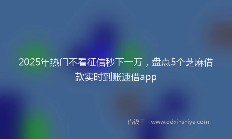 2025年热门不看征信秒下一万，盘点5个芝麻借款实时到账速借app