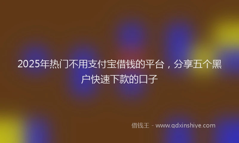 2025年热门不用支付宝借钱的平台，分享五个黑户快速下款的口子