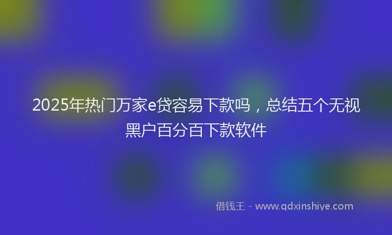 2025年热门万家e贷容易下款吗，总结五个无视黑户百分百下款软件