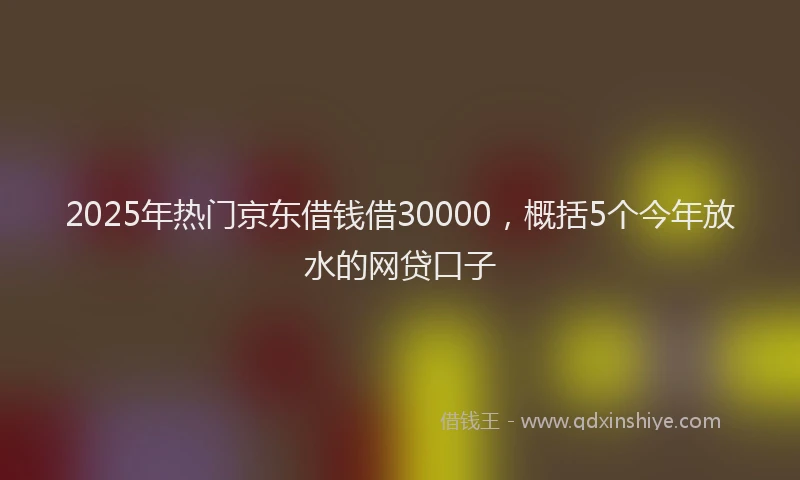 2025年热门京东借钱借30000，概括5个今年放水的网贷口子