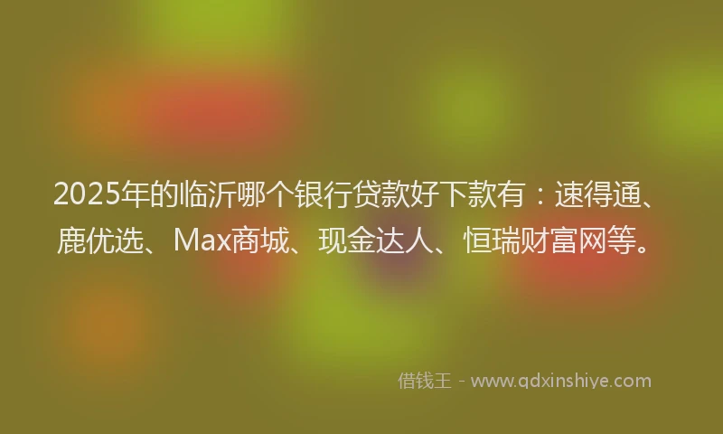2025年的临沂哪个银行贷款好下款有：速得通、鹿优选、Max商城、现金达人、恒瑞财富网等。
