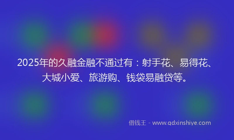 2025年的久融金融不通过有：射手花、易得花、大城小爱、旅游购、钱袋易融贷等。