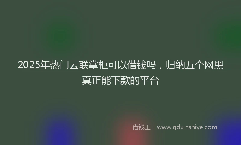 2025年热门云联掌柜可以借钱吗，归纳五个网黑真正能下款的平台