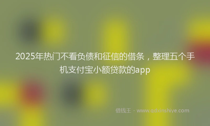 2025年热门不看负债和征信的借条，整理五个手机支付宝小额贷款的app