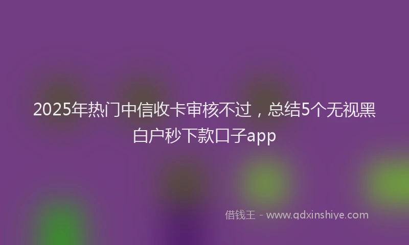 2025年热门中信收卡审核不过，总结5个无视黑白户秒下款口子app