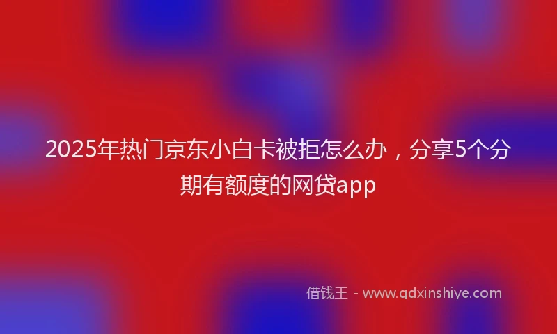 2025年热门京东小白卡被拒怎么办，分享5个分期有额度的网贷app