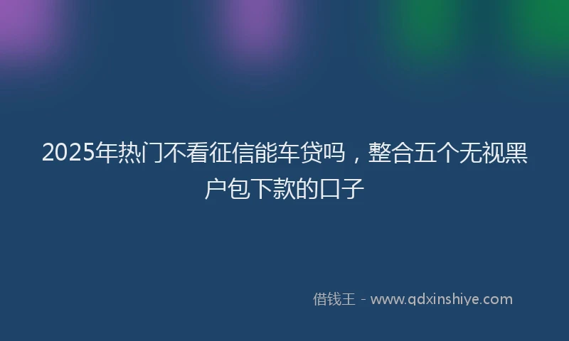 2025年热门不看征信能车贷吗，整合五个无视黑户包下款的口子
