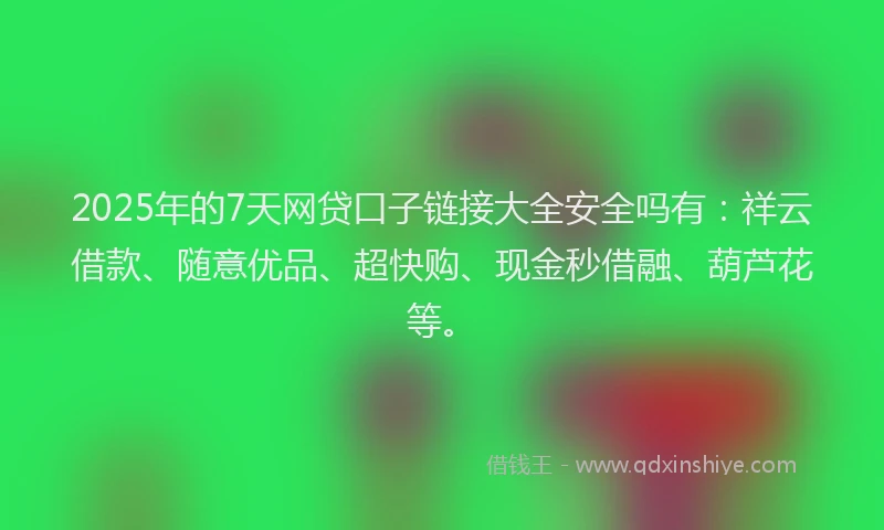 2025年的7天网贷口子链接大全安全吗有：祥云借款、随意优品、超快购、现金秒借融、葫芦花等。
