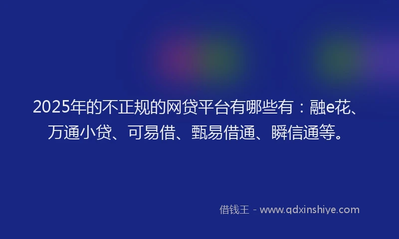 2025年的不正规的网贷平台有哪些有：融e花、万通小贷、可易借、甄易借通、瞬信通等。