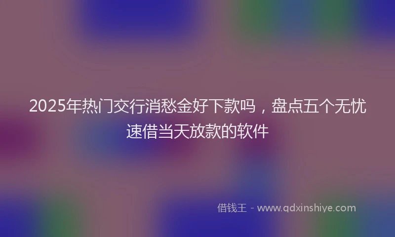2025年热门交行消愁金好下款吗，盘点五个无忧速借当天放款的软件