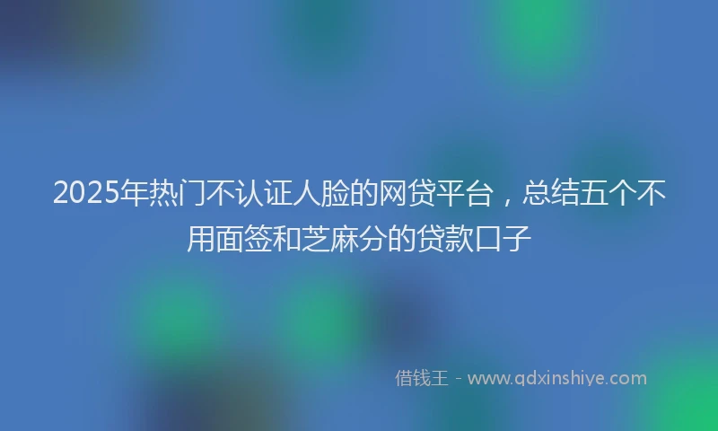 2025年热门不认证人脸的网贷平台，总结五个不用面签和芝麻分的贷款口子