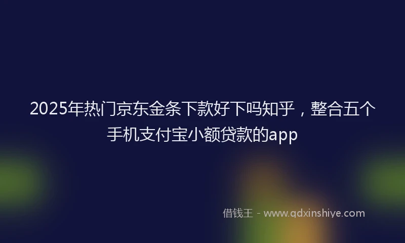 2025年热门京东金条下款好下吗知乎，整合五个手机支付宝小额贷款的app