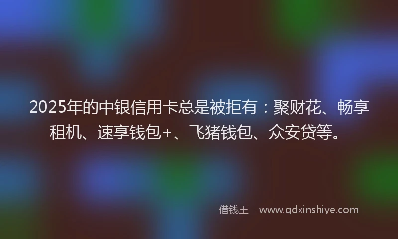 2025年的中银信用卡总是被拒有：聚财花、畅享租机、速享钱包+、飞猪钱包、众安贷等。