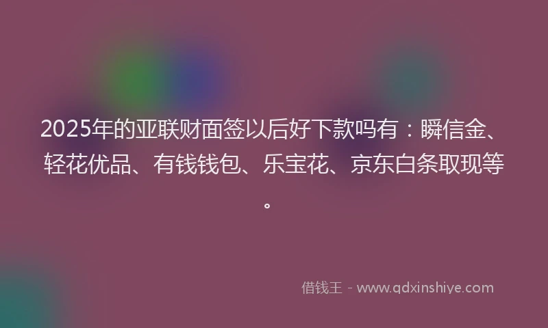 2025年的亚联财面签以后好下款吗有：瞬信金、轻花优品、有钱钱包、乐宝花、京东白条取现等。