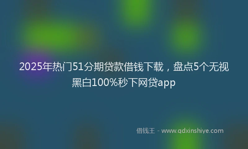 2025年热门51分期贷款借钱下载，盘点5个无视黑白100%秒下网贷app
