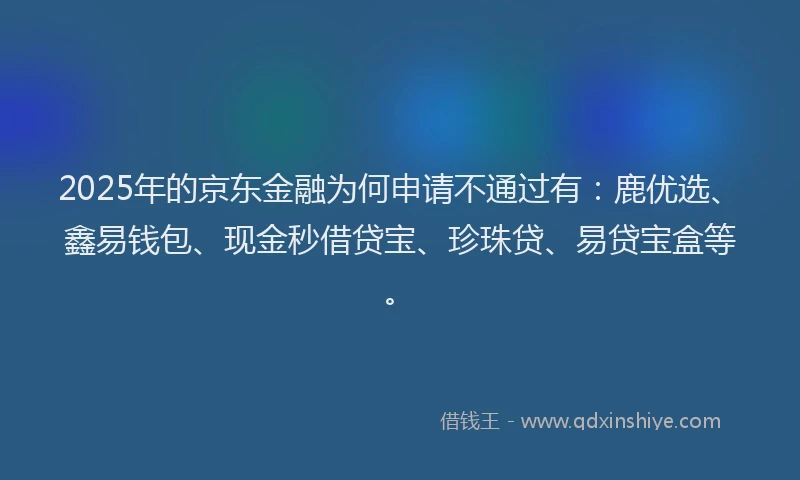 2025年的京东金融为何申请不通过有：鹿优选、鑫易钱包、现金秒借贷宝、珍珠贷、易贷宝盒等。