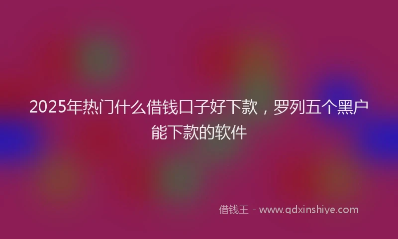 2025年热门什么借钱口子好下款，罗列五个黑户能下款的软件