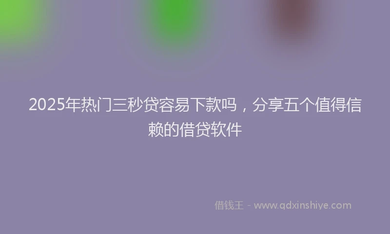 2025年热门三秒贷容易下款吗，分享五个值得信赖的借贷软件
