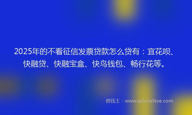 2025年的不看征信发票贷款怎么贷有：宜花呗、快融贷、快融宝盒、快鸟钱包、畅行花等。