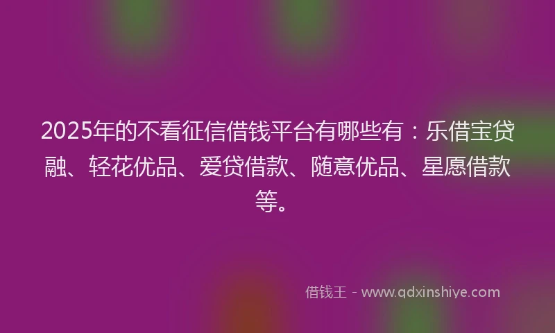 2025年的不看征信借钱平台有哪些有：乐借宝贷融、轻花优品、爱贷借款、随意优品、星愿借款等。