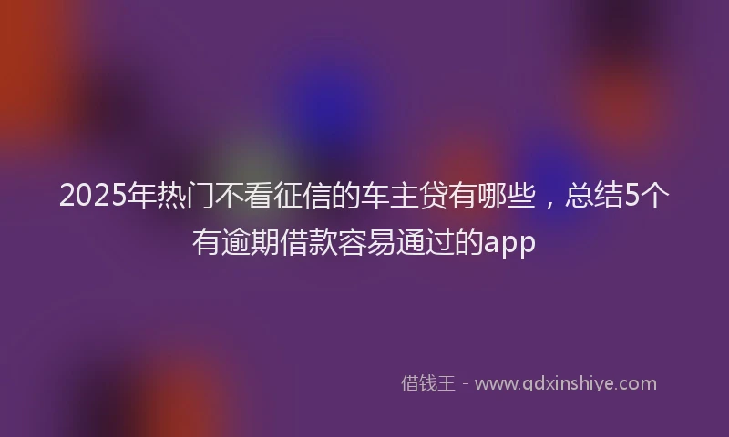 2025年热门不看征信的车主贷有哪些，总结5个有逾期借款容易通过的app