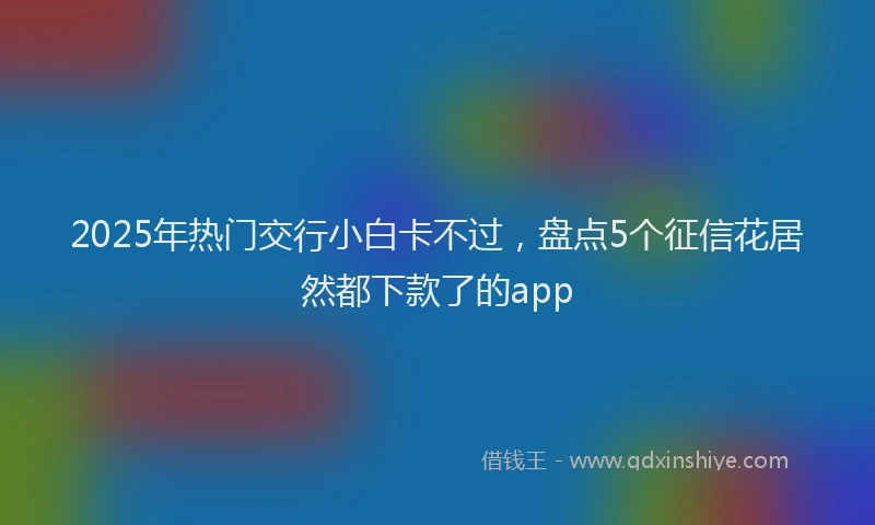2025年热门交行小白卡不过，盘点5个征信花居然都下款了的app