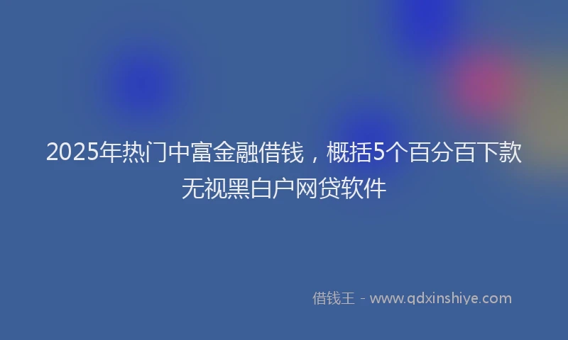 2025年热门中富金融借钱，概括5个百分百下款无视黑白户网贷软件