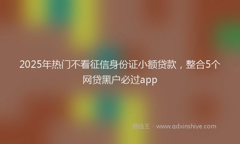2025年热门不看征信身份证小额贷款，整合5个网贷黑户必过app