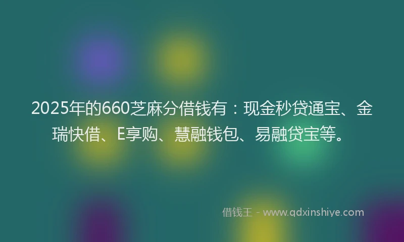2025年的660芝麻分借钱有：现金秒贷通宝、金瑞快借、E享购、慧融钱包、易融贷宝等。
