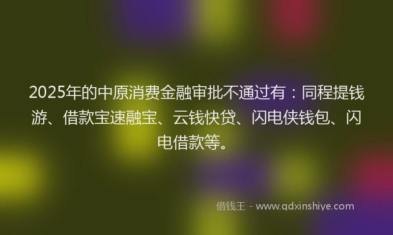 2025年的中原消费金融审批不通过有：同程提钱游、借款宝速融宝、云钱快贷、闪电侠钱包、闪电借款等。