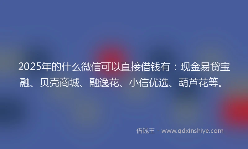 2025年的什么微信可以直接借钱有：现金易贷宝融、贝壳商城、融逸花、小信优选、葫芦花等。
