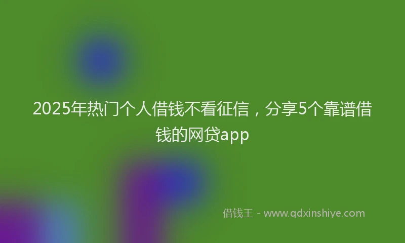 2025年热门个人借钱不看征信，分享5个靠谱借钱的网贷app