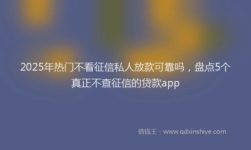 2025年热门不看征信私人放款可靠吗，盘点5个真正不查征信的贷款app