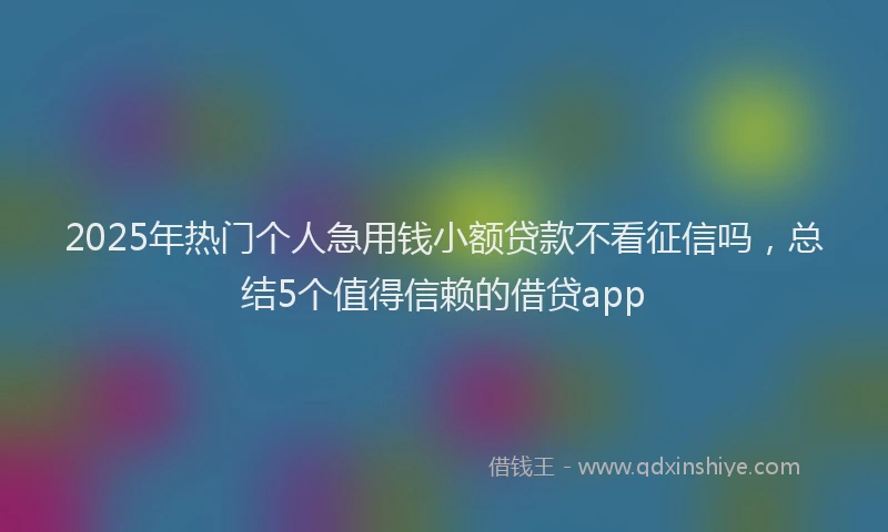 2025年热门个人急用钱小额贷款不看征信吗，总结5个值得信赖的借贷app