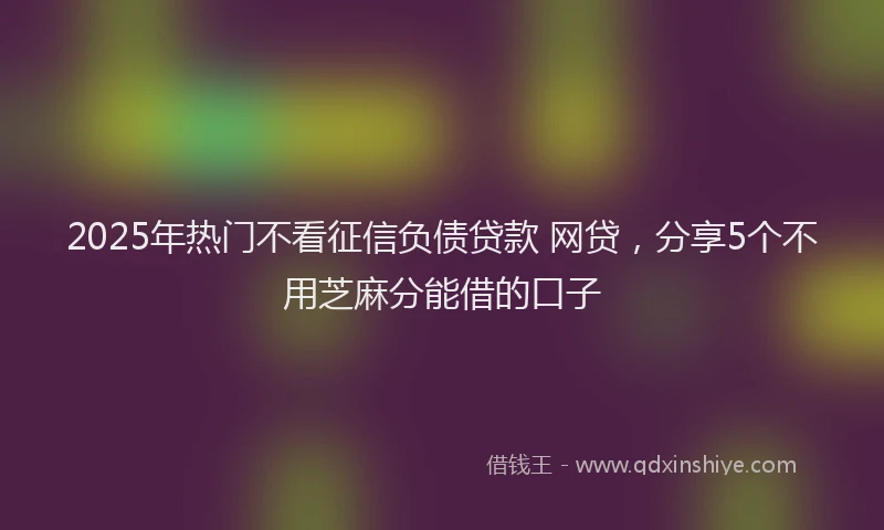 2025年热门不看征信负债贷款 网贷，分享5个不用芝麻分能借的口子