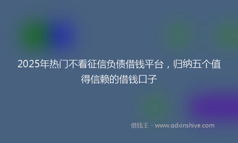 2025年热门不看征信负债借钱平台，归纳五个值得信赖的借钱口子