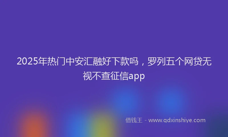 2025年热门中安汇融好下款吗，罗列五个网贷无视不查征信app