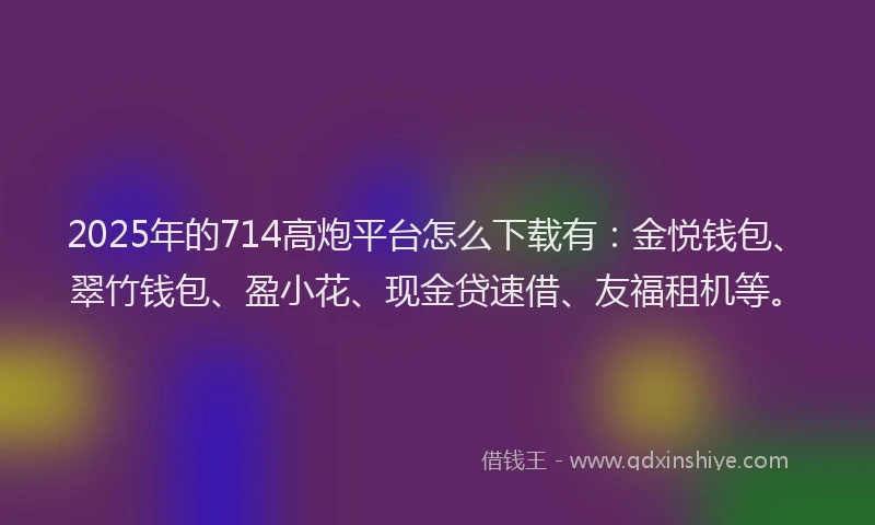 2025年的714高炮平台怎么下载有：金悦钱包、翠竹钱包、盈小花、现金贷速借、友福租机等。