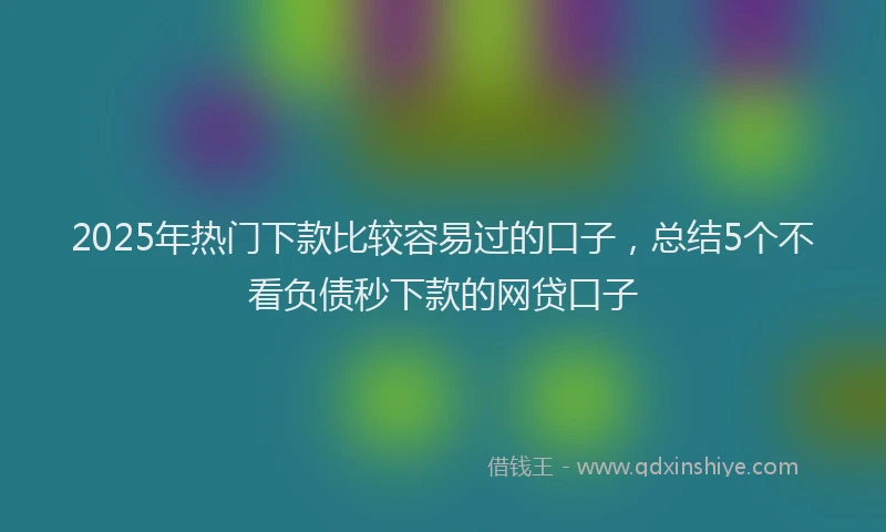 2025年热门下款比较容易过的口子，总结5个不看负债秒下款的网贷口子