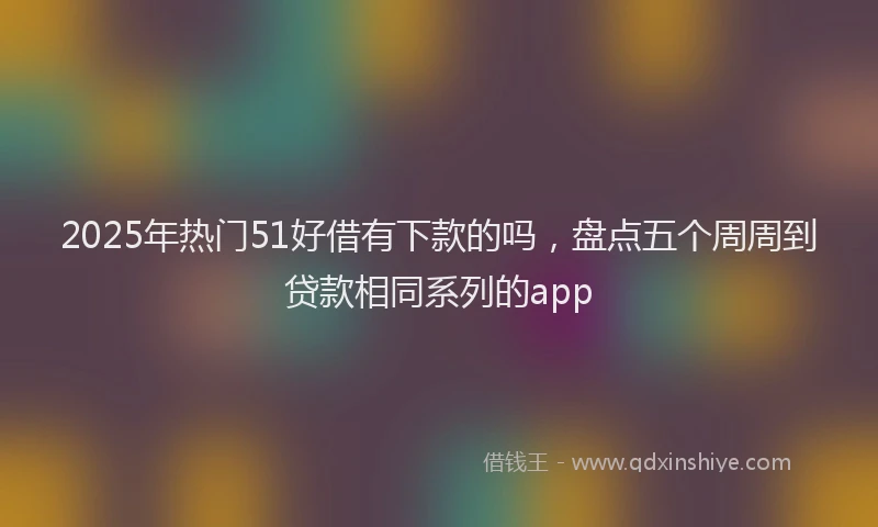 2025年热门51好借有下款的吗，盘点五个周周到贷款相同系列的app