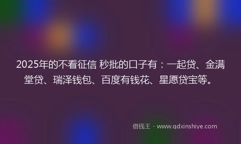2025年的不看征信 秒批的口子有：一起贷、金满堂贷、瑞泽钱包、百度有钱花、星愿贷宝等。