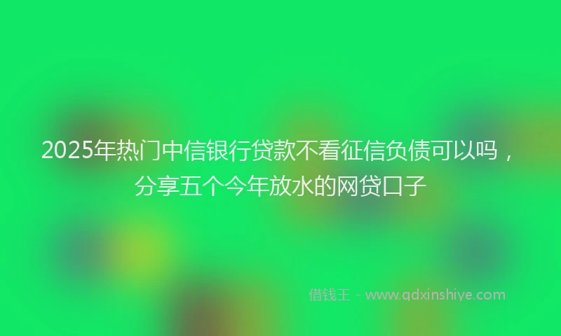 2025年热门中信银行贷款不看征信负债可以吗，分享五个今年放水的网贷口子
