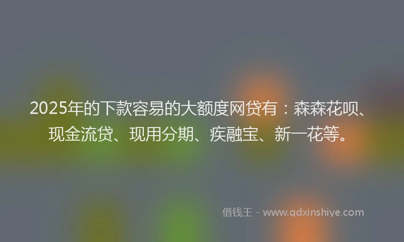 2025年的下款容易的大额度网贷有：森森花呗、现金流贷、现用分期、疾融宝、新一花等。