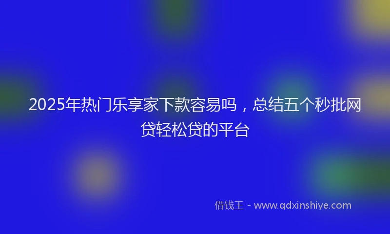 2025年热门乐享家下款容易吗，总结五个秒批网贷轻松贷的平台