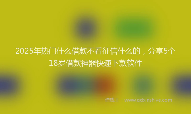 2025年热门什么借款不看征信什么的，分享5个18岁借款神器快速下款软件
