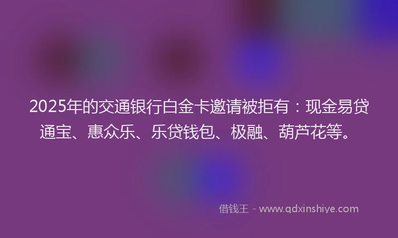 2025年的交通银行白金卡邀请被拒有：现金易贷通宝、惠众乐、乐贷钱包、极融、葫芦花等。