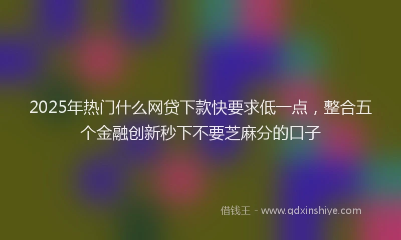 2025年热门什么网贷下款快要求低一点，整合五个金融创新秒下不要芝麻分的口子