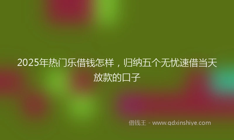 2025年热门乐借钱怎样，归纳五个无忧速借当天放款的口子