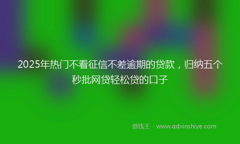 2025年热门不看征信不差逾期的贷款，归纳五个秒批网贷轻松贷的口子