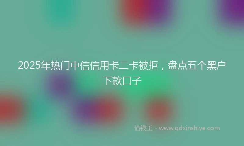 2025年热门中信信用卡二卡被拒，盘点五个黑户下款口子